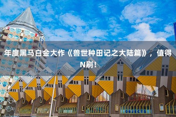 年度黑马白金大作《兽世种田记之大陆篇》，值得N刷！