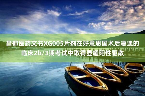昌郁医药文书XG005片剂在好意思国术后凄迷的临床2b/3期考试中取得显耀阳性驱散