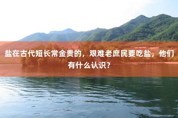 盐在古代短长常金贵的，艰难老庶民要吃盐，他们有什么认识？