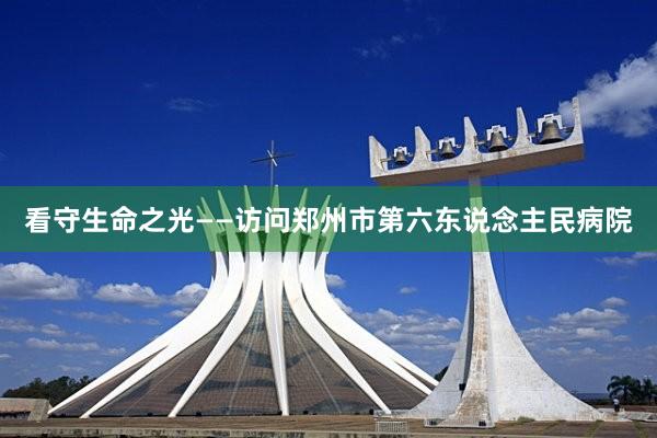 看守生命之光——访问郑州市第六东说念主民病院