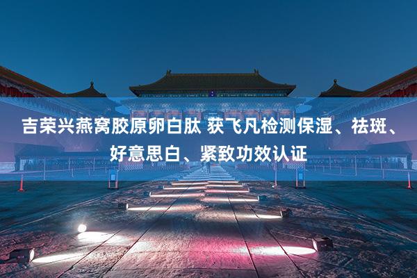 吉荣兴燕窝胶原卵白肽 获飞凡检测保湿、祛斑、好意思白、紧致功效认证