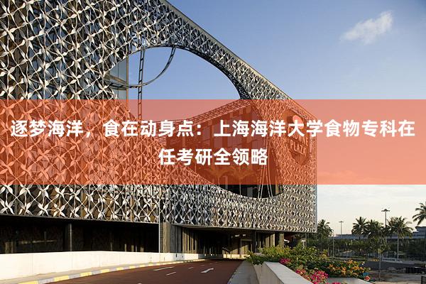 逐梦海洋，食在动身点：上海海洋大学食物专科在任考研全领略