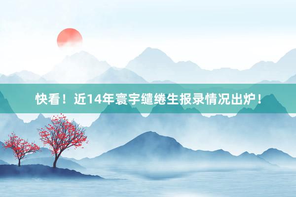 快看！近14年寰宇缱绻生报录情况出炉！