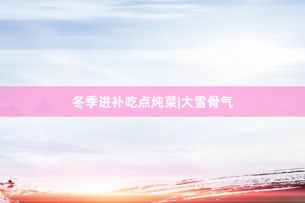 冬季进补吃点炖菜|大雪骨气