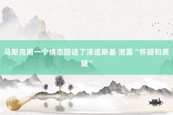 马斯克用一个情态回话了泽连斯基 泄露“怀疑和质疑”