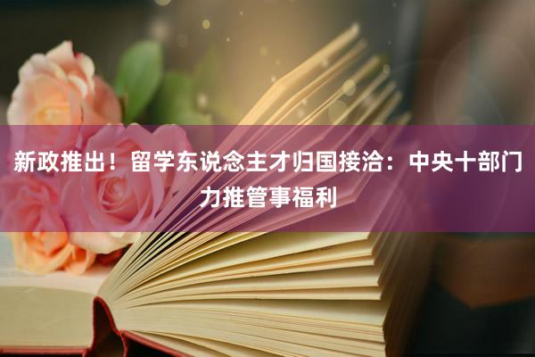 新政推出！留学东说念主才归国接洽：中央十部门力推管事福利
